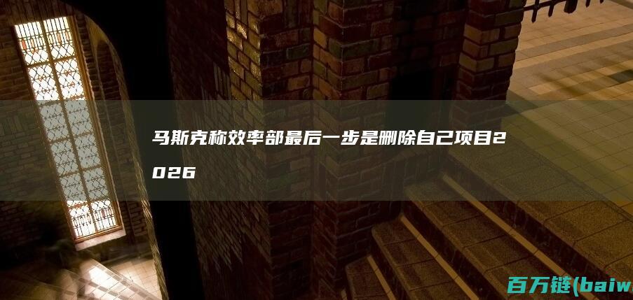 马斯克称效率部最后一步是删除自己项目2026年截止-手机中国